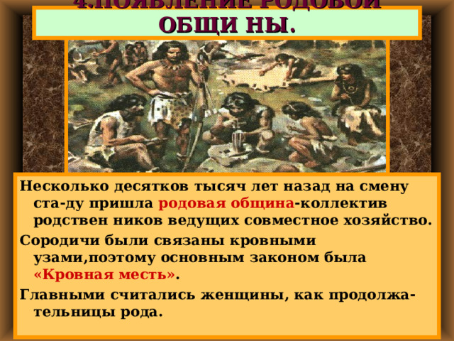 4.ПОЯВЛЕНИЕ РОДОВОЙ ОБЩИ НЫ. Несколько десятков тысяч лет назад на смену ста-ду пришла родовая община -коллектив родствен ников ведущих совместное хозяйство. Сородичи были связаны кровными узами,поэтому основным законом была «Кровная месть» . Главными считались женщины, как продолжа-тельницы рода. 