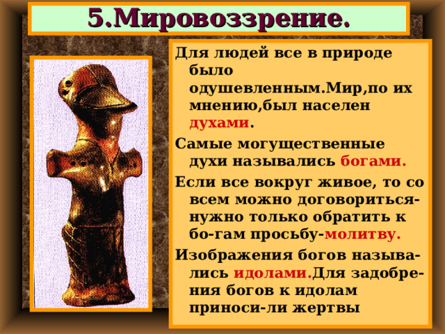 5.Мировоззрение. Для людей все в природе было одушевленным.Мир,по их мнению,был населен духами . Самые могущественные духи назывались богами. Если все вокруг живое, то со всем можно договориться-нужно только обратить к бо-гам просьбу- молитву. Изображения богов  называ-лись идолами. Для задобре-ния богов к идолам приноси-ли жертвы  