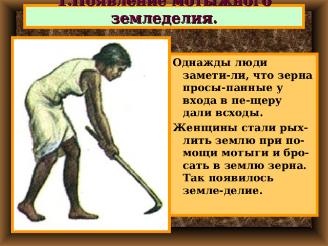 1.Появление мотыжного земледелия. Однажды люди замети-ли, что зерна просы-панные у входа в пе-щеру дали всходы. Женщины стали рых-лить землю при по-мощи мотыги и бро-сать в землю зерна. Так появилось земле-делие. 