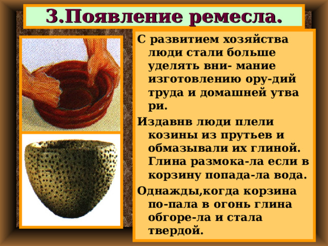 3.Появление ремесла. С развитием хозяйства люди стали больше уделять вни- мание изготовлению ору-дий труда и домашней утва ри. Издавнв люди плели козины из прутьев и обмазывали их глиной. Глина размока-ла если в корзину попада-ла вода. Однажды,когда корзина по-пала в огонь глина обгоре-ла и стала твердой. 