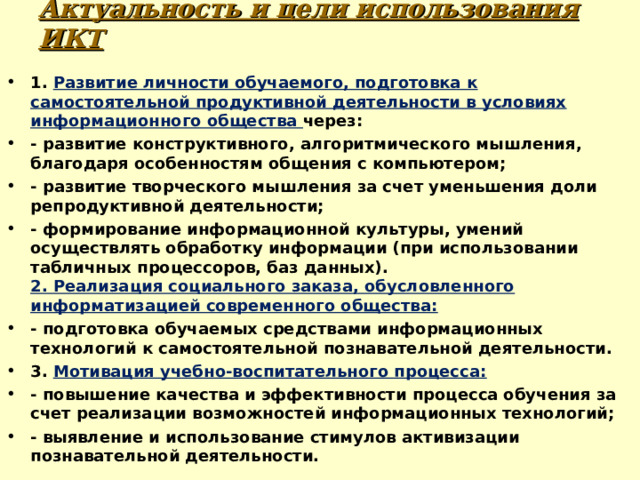 Актуальность и цели использования ИКТ 1. Развитие личности обучаемого, подготовка к самостоятельной продуктивной деятельности в условиях информационного общества через: - развитие конструктивного, алгоритмического мышления, благодаря особенностям общения с компьютером; - развитие творческого мышления за счет уменьшения доли репродуктивной деятельности; - формирование информационной культуры, умений осуществлять обработку информации (при использовании табличных процессоров, баз данных).  2. Реализация социального заказа, обусловленного информатизацией современного общества: - подготовка обучаемых средствами информационных технологий к самостоятельной познавательной деятельности. 3. Мотивация учебно-воспитательного процесса: - повышение качества и эффективности процесса обучения за счет реализации возможностей информационных технологий; - выявление и использование стимулов активизации познавательной деятельности.  