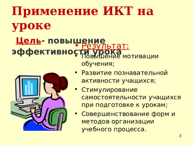 Применение ИКТ на уроке   Цель - повышение эффективности урока    Результат: Повышение мотивации обучения; Развитие познавательной активности учащихся; Стимулирование самостоятельности учащихся при подготовке к урокам; Совершенствование форм и методов организации учебного процесса.   