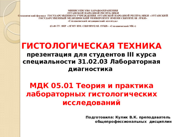 МИНИСТЕРСТВО ЗДРАВООХРАНЕНИЯ  ЛУГАНСКОЙ НАРОДНОЙ РЕСПУБЛИКИ  Стахановский филиал ГОСУДАРСТВЕННОГО УЧРЕЖДЕНИЯ ЛУГАНСКОЙ НАРОДНОЙ РЕСПУБЛИКИ «ЛУГАНСКИЙ ГОСУДАРСТВЕННЫЙ МЕДИЦИНСКИЙ УНИВЕРСИТЕТ ИМЕНИ СВЯТИТЕЛЯ ЛУКИ»  «Стахановский медицинский колледж»     (СтФ ГУ ЛНР «ЛГМУ ИМ. СВЯТИТЕЛЯ ЛУКИ» «Стахановский МК»)   ГИСТОЛОГИЧЕСКАЯ ТЕХНИКА презентация для студентов III курса специальности 31.02.03 Лабораторная диагностика  МДК 05.01 Теория и практика лабораторных гистологических исследований  Подготовила: Кулик В.К. преподаватель общепрофессиональных дисциплин     2022 г. 