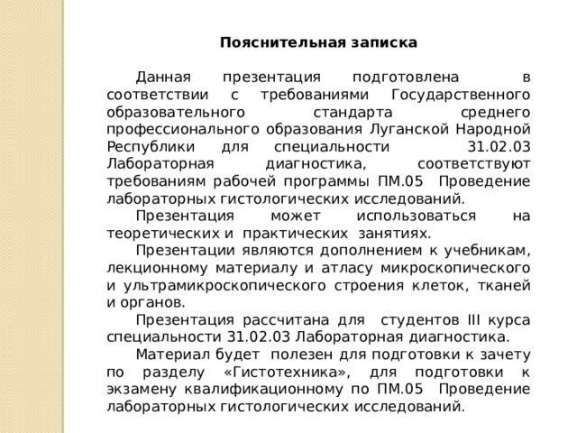 Пояснительная записка Данная презентация подготовлена в соответствии с требованиями Государственного образовательного стандарта среднего профессионального образования Луганской Народной Республики для специальности 31.02.03 Лабораторная диагностика, соответствуют требованиям рабочей программы ПМ.05 Проведение лабораторных гистологических исследований. Презентация может использоваться на теоретических и практических занятиях. Презентации являются дополнением к учебникам, лекционному материалу и атласу микроскопического и ультрамикроскопического строения клеток, тканей и органов. Презентация рассчитана для студентов III курса специальности 31.02.03 Лабораторная диагностика. Материал будет полезен для подготовки к зачету по разделу «Гистотехника», для подготовки к экзамену квалификационному по ПМ.05 Проведение лабораторных гистологических исследований. 