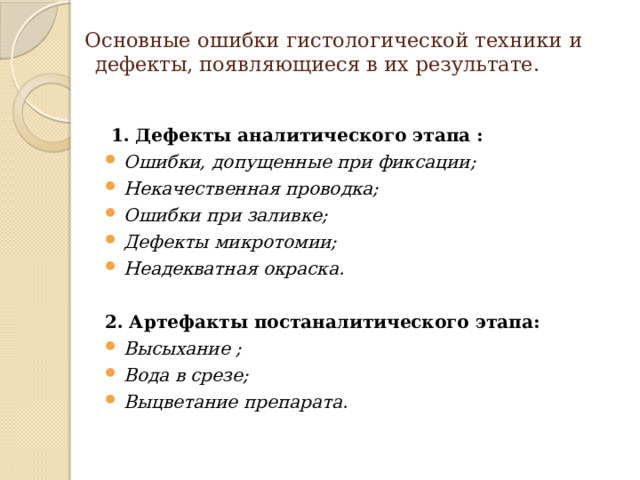  Основные ошибки гистологической техники и дефекты, появляющиеся в их результате.     1. Дефекты аналитического этапа : Ошибки, допущенные при фиксации; Некачественная проводка; Ошибки при заливке; Дефекты микротомии; Неадекватная окраска.  2. Артефакты постаналитического этапа: Высыхание ; Вода в срезе; Выцветание препарата. 