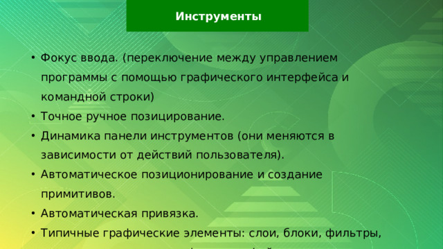 Инструменты Фокус ввода. (переключение между управлением программы с помощью графического интерфейса и командной строки) Точное ручное позицирование. Динамика панели инструментов (они меняются в зависимости от действий пользователя). Автоматическое позиционирование и создание примитивов. Автоматическая привязка. Типичные графические элементы: слои, блоки, фильтры, поддержка популярных форматов файлов. 