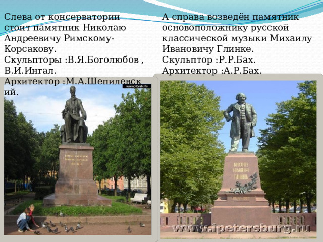 А справа возведён памятник основоположнику русской классической музыки Михаилу Ивановичу Глинке. Слева от консерватории стоит памятник Николаю Андреевичу Римскому-Корсакову. Скульптор :Р.Р.Бах. Скульпторы :В.Я.Боголюбов , Архитектор :А.Р.Бах. В.И.Ингал. Архитектор :М.А.Шепилевский . 