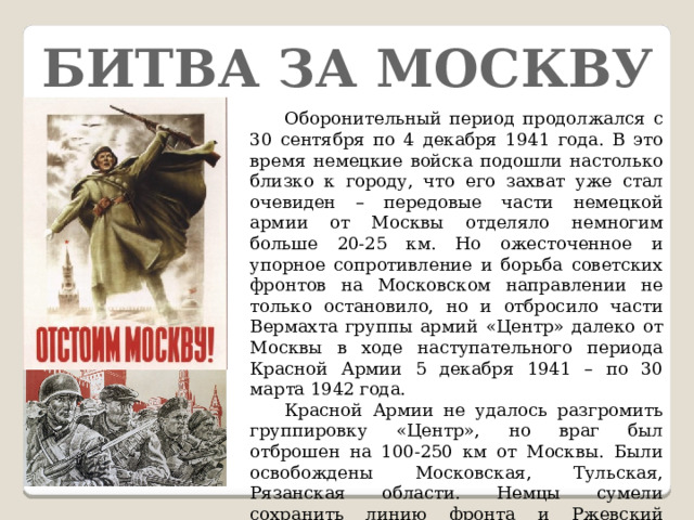 Битва за Москву  Оборонительный период продолжался с 30 сентября по 4 декабря 1941 года. В это время немецкие войска подошли настолько близко к городу, что его захват уже стал очевиден – передовые части немецкой армии от Москвы отделяло немногим больше 20-25 км. Но ожесточенное и упорное сопротивление и борьба советских фронтов на Московском направлении не только остановило, но и отбросило части Вермахта группы армий «Центр» далеко от Москвы в ходе наступательного периода Красной Армии 5 декабря 1941 – по 30 марта 1942 года.  Красной Армии не удалось разгромить группировку «Центр», но враг был отброшен на 100-250 км от Москвы. Были освобождены Московская, Тульская, Рязанская области. Немцы сумели сохранить линию фронта и Ржевский плацдарм, но полностью было развеяно мнение, бытовавшее в то время, о непобедимости Вермахта.  