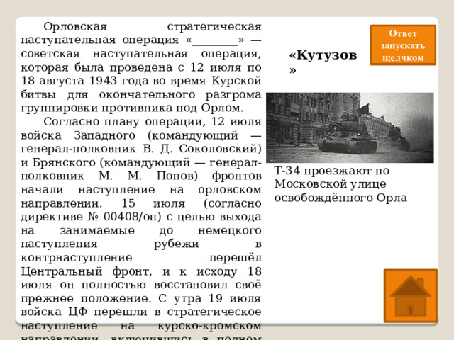  Орловская стратегическая наступательная операция «________» — советская наступательная операция, которая была проведена с 12 июля по 18 августа 1943 года во время Курской битвы для окончательного разгрома группировки противника под Орлом.  Согласно плану операции, 12 июля войска Западного (командующий — генерал-полковник В. Д. Соколовский) и Брянского (командующий — генерал-полковник М. М. Попов) фронтов начали наступление на орловском направлении. 15 июля (согласно директиве № 00408/оп) с целью выхода на занимаемые до немецкого наступления рубежи в контрнаступление перешёл Центральный фронт, и к исходу 18 июля он полностью восстановил своё прежнее положение. С утра 19 июля войска ЦФ перешли в стратегическое наступление на курско-кромском направлении, включившись в полном объёме в операцию под кодовым наименованием «___________». «Кутузов» Т-34 проезжают по Московской улице освобождённого Орла 
