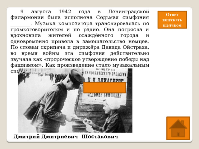  9 августа 1942 года в Ленинградской филармонии была исполнена Седьмая симфония ________. Музыка композитора транслировалась по громкоговорителям и по радио. Она потрясла и вдохновила жителей осаждённого города и одновременно привела в замешательство немцев. По словам скрипача и дирижёра Давида Ойстраха, во время войны эта симфония действительно звучала как «пророческое утверждение победы над фашизмом». Как произведение стало музыкальным символом блокады Ленинграда.  Назовите имя композитора. Дмитрий Дмитриевич Шостакович 
