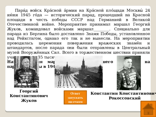  Пара́д войск Кра́сной а́рмии на Кра́сной пло́щади Москвы́ 24 ию́ня 1945 го́да — исторический парад, прошедший на Красной площади в честь победы СССР над Германией в Великой Отечественной войне. Мероприятие принимал маршал Георгий Жуков, командовал войсками маршал________. Специально для парада из Берлина было доставлено Знамя Победы, установленное над Рейхстагом, однако его так и не вынесли. На мероприятии проводилась церемония повержения вражеских знамён и штандартов, после парада они были отправлены в Центральный музей Вооружённых Сил. Всего в торжественном шествии приняли участие около 35 тысяч человек. Назовите имя маршала, командовавшего войсками на параде Победы в 1945г Георгий Константинович Жуков Константин Константинович  Рокоссовский 