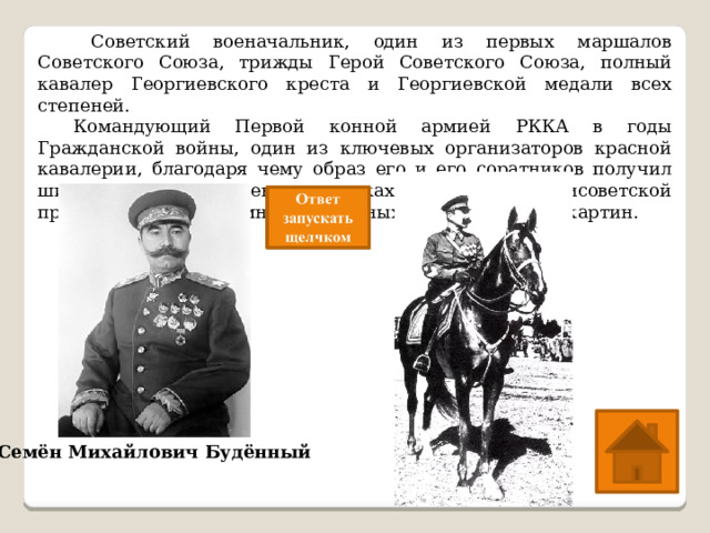   Советский военачальник, один из первых маршалов Советского Союза, трижды Герой Советского Союза, полный кавалер Георгиевского креста и Георгиевской медали всех степеней.  Командующий Первой конной армией РККА в годы Гражданской войны, один из ключевых организаторов красной кавалерии, благодаря чему образ его и его соратников получил широкое распространение в рамках советской и антисоветской пропаганды, а также многочисленных книг, фильмов и картин. Семён Михайлович Будённый 
