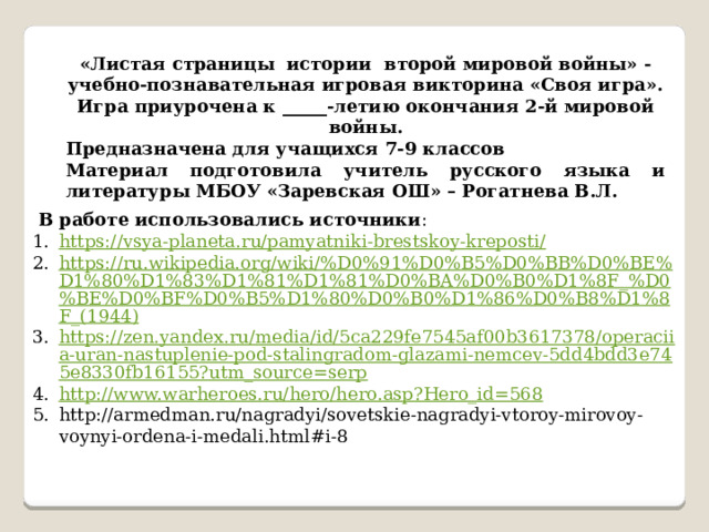 «Листая страницы истории второй мировой войны» - учебно-познавательная игровая викторина «Своя игра». Игра приурочена к _____-летию окончания 2-й мировой войны. Предназначена для учащихся 7-9 классов Материал подготовила учитель русского языка и литературы МБОУ «Заревская ОШ» – Рогатнева В.Л.  В работе использовались источники : https://vsya-planeta.ru/pamyatniki-brestskoy-kreposti/ https://ru.wikipedia.org/wiki/%D0%91%D0%B5%D0%BB%D0%BE%D1%80%D1%83%D1%81%D1%81%D0%BA%D0%B0%D1%8F_%D0%BE%D0%BF%D0%B5%D1%80%D0%B0%D1%86%D0%B8%D1%8F_(1944) https://zen.yandex.ru/media/id/5ca229fe7545af00b3617378/operaciia-uran-nastuplenie-pod-stalingradom-glazami-nemcev-5dd4bdd3e745e8330fb16155?utm_source=serp http://www.warheroes.ru/hero/hero.asp?Hero_id=568 http://armedman.ru/nagradyi/sovetskie-nagradyi-vtoroy-mirovoy-voynyi-ordena-i-medali.html#i-8 