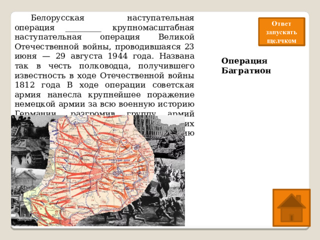  Белорусская наступательная операция _________ крупномасштабная наступательная операция Великой Отечественной войны, проводившаяся 23 июня — 29 августа 1944 года. Названа так в честь полководца, получившего известность в ходе Отечественной войны 1812 года В ходе операции советская армия нанесла крупнейшее поражение немецкой армии за всю военную историю Германии, разгромив группу армий «Центр» Вермахта. Одна из крупнейших военных операций за всю историю человечества. Операция Багратион 