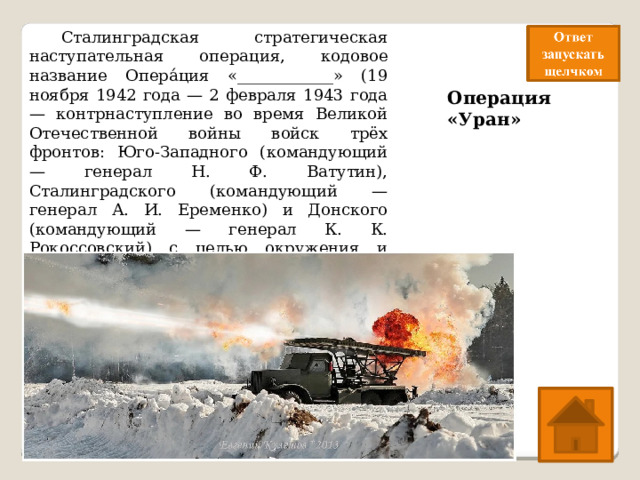  Сталинградская стратегическая наступательная операция, кодовое название Опера́ция «____________» (19 ноября 1942 года — 2 февраля 1943 года— контрнаступление во время Великой Отечественной войны войск трёх фронтов: Юго-Западного (командующий — генерал Н. Ф. Ватутин), Сталинградского (командующий — генерал А. И. Еременко) и Донского (командующий — генерал К. К. Рокоссовский) с целью окружения и уничтожения вражеской группировки войск в районе города Сталинграда. Операция «Уран» 