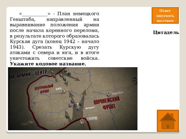  «___________» - План немецкого Генштаба, направленный на выравнивание положения армии после начала коренного перелома, в результате которого образовалась Курская дуга (конец 1942 – начало 1943). Срезать Курскую дугу атаками с севера и юга, и в итоге уничтожить советские войска. Укажите кодовое название. Цитадель 