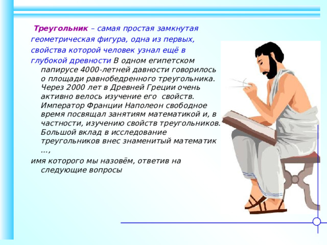  Треугольник – самая простая замкнутая геометрическая фигура, одна из первых, свойства которой человек узнал ещё в глубокой древности В одном египетском папирусе 4000-летней давности говорилось  о площади равнобедренного треугольника. Через 2000 лет в Древней Греции очень активно велось изучение его свойств. Император Франции Наполеон свободное время посвящал занятиям математикой и, в частности, изучению свойств треугольников. Большой вклад в исследование треугольников внес знаменитый математик …, имя которого мы назовём, ответив на следующие вопросы 