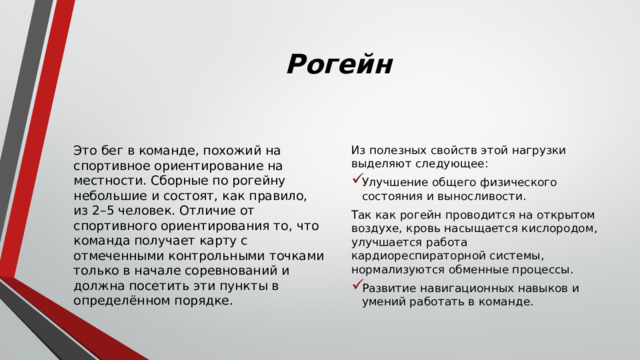Рогейн Это бег в команде, похожий на спортивное ориентирование на местности. Сборные по рогейну небольшие и состоят, как правило, из 2–5 человек. Отличие от спортивного ориентирования то, что команда получает карту с отмеченными контрольными точками только в начале соревнований и должна посетить эти пункты в определённом порядке. Из полезных свойств этой нагрузки выделяют следующее: Улучшение общего физического состояния и выносливости. Так как рогейн проводится на открытом воздухе, кровь насыщается кислородом, улучшается работа кардиореспираторной системы, нормализуются обменные процессы. Развитие навигационных навыков и умений работать в команде. 