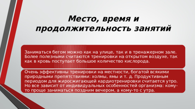 Место, время и продолжительность занятий Заниматься бегом можно как на улице, так и в тренажерном зале. Более полезными считаются тренировки на открытом воздухе, так как в кровь поступает большое количество кислорода. Очень эффективны тренировки на местности, богатой всякими природными препятствиями: холмы, ямы и т. д. Продуктивным периодом для жиросжигающей кардиотренировки считается утро. Но все зависит от индивидуальных особенностей организма: кому-то проще заниматься поздним вечером, а кому-то с утра. 