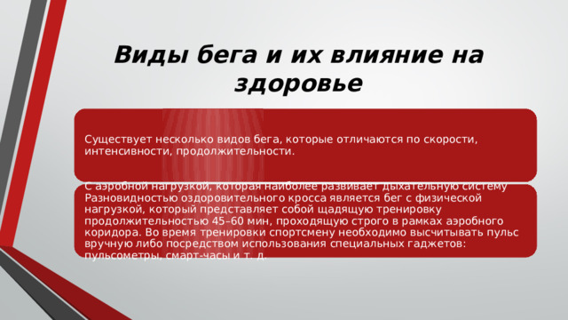 Виды бега и их влияние на здоровье Существует несколько видов бега, которые отличаются по скорости, интенсивности, продолжительности. С аэробной нагрузкой, которая наиболее развивает дыхательную систему Разновидностью оздоровительного кросса является бег с физической нагрузкой, который представляет собой щадящую тренировку продолжительностью 45–60 мин, проходящую строго в рамках аэробного коридора. Во время тренировки спортсмену необходимо высчитывать пульс вручную либо посредством использования специальных гаджетов: пульсометры, смарт-часы и т. д. 