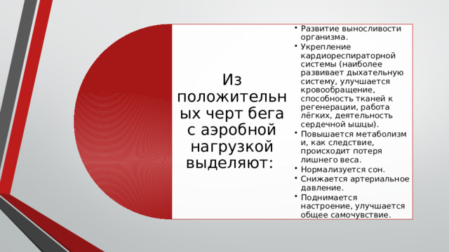 Из положительных черт бега с аэробной нагрузкой выделяют: Развитие выносливости организма. Укрепление кардиореспираторной системы (наиболее развивает дыхательную систему, улучшается кровообращение, способность тканей к регенерации, работа лёгких, деятельность сердечной ышцы). Повышается метаболизм и, как следствие, происходит потеря лишнего веса. Нормализуется сон. Снижается артериальное давление. Поднимается настроение, улучшается общее самочувствие. Развитие выносливости организма. Укрепление кардиореспираторной системы (наиболее развивает дыхательную систему, улучшается кровообращение, способность тканей к регенерации, работа лёгких, деятельность сердечной ышцы). Повышается метаболизм и, как следствие, происходит потеря лишнего веса. Нормализуется сон. Снижается артериальное давление. Поднимается настроение, улучшается общее самочувствие. 
