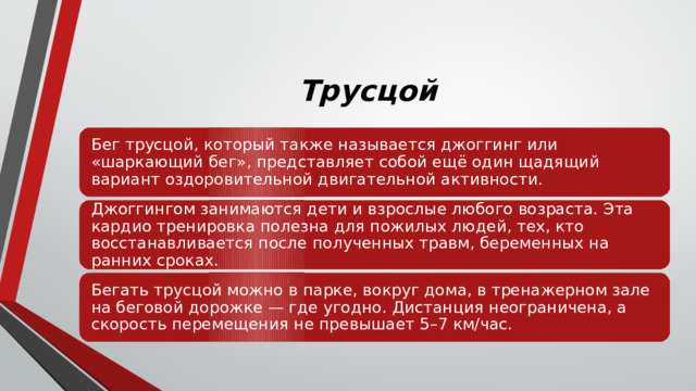Трусцой Бег трусцой, который также называется джоггинг или «шаркающий бег», представляет собой ещё один щадящий вариант оздоровительной двигательной активности. Джоггингом занимаются дети и взрослые любого возраста. Эта кардио тренировка полезна для пожилых людей, тех, кто восстанавливается после полученных травм, беременных на ранних сроках. Бегать трусцой можно в парке, вокруг дома, в тренажерном зале на беговой дорожке — где угодно. Дистанция неограничена, а скорость перемещения не превышает 5–7 км/час. 
