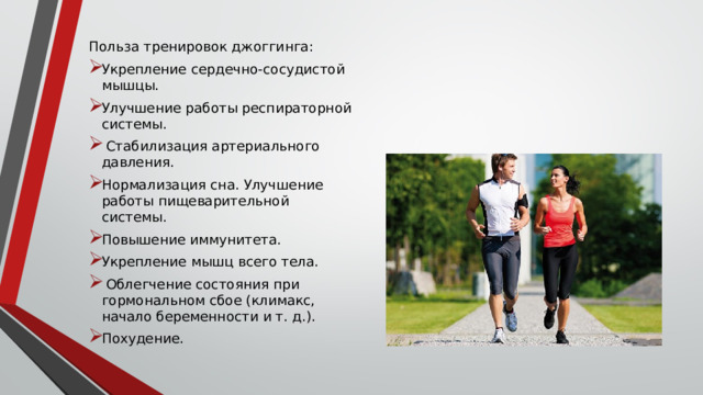 Польза тренировок джоггинга: Укрепление сердечно-сосудистой мышцы. Улучшение работы респираторной системы.  Стабилизация артериального давления. Нормализация сна. Улучшение работы пищеварительной системы. Повышение иммунитета. Укрепление мышц всего тела.  Облегчение состояния при гормональном сбое (климакс, начало беременности и т. д.). Похудение. 