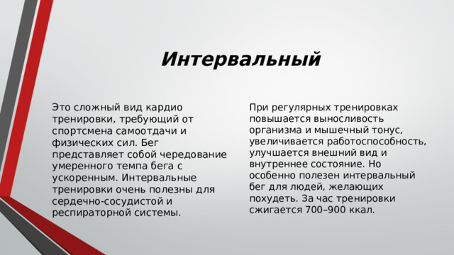 Интервальный Это сложный вид кардио тренировки, требующий от спортсмена самоотдачи и физических сил. Бег представляет собой чередование умеренного темпа бега с ускоренным. Интервальные тренировки очень полезны для сердечно-сосудистой и респираторной системы. При регулярных тренировках повышается выносливость организма и мышечный тонус, увеличивается работоспособность, улучшается внешний вид и внутреннее состояние. Но особенно полезен интервальный бег для людей, желающих похудеть. За час тренировки сжигается 700–900 ккал. 