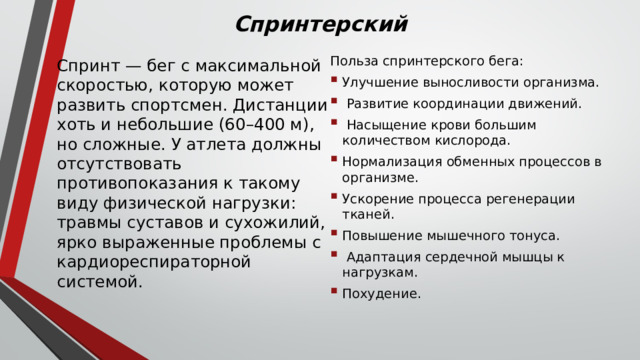 Спринтерский Спринт — бег с максимальной скоростью, которую может развить спортсмен. Дистанции хоть и небольшие (60–400 м), но сложные. У атлета должны отсутствовать противопоказания к такому виду физической нагрузки: травмы суставов и сухожилий, ярко выраженные проблемы с кардиореспираторной системой. Польза спринтерского бега: Улучшение выносливости организма.  Развитие координации движений.  Насыщение крови большим количеством кислорода. Нормализация обменных процессов в организме. Ускорение процесса регенерации тканей. Повышение мышечного тонуса.  Адаптация сердечной мышцы к нагрузкам. Похудение. 