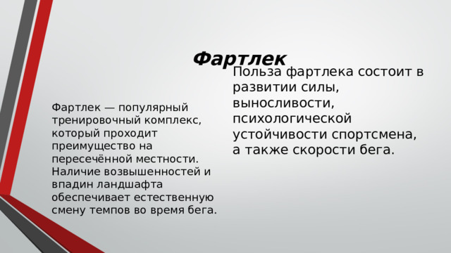 Фартлек Польза фартлека состоит в развитии силы, выносливости, психологической устойчивости спортсмена, а также скорости бега. Фартлек — популярный тренировочный комплекс, который проходит преимущество на пересечённой местности. Наличие возвышенностей и впадин ландшафта обеспечивает естественную смену темпов во время бега. 