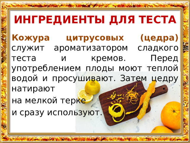 ИНГРЕДИЕНТЫ ДЛЯ ТЕСТА Кожура цитрусовых (цедра) служит ароматизатором сладкого теста и кремов. Перед употреблением плоды моют теплой водой и просушивают. Затем цедру натирают на мелкой терке и сразу используют. 
