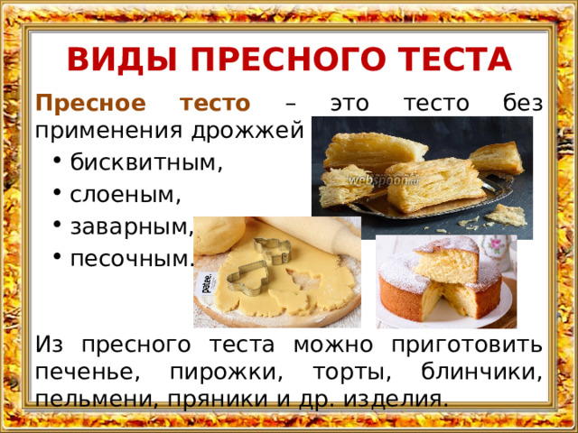ВИДЫ ПРЕСНОГО ТЕСТА Пресное тесто – это тесто без применения дрожжей и может быть: бисквитным, слоеным, заварным, песочным. Из пресного теста можно приготовить печенье, пирожки, торты, блинчики, пельмени, пряники и др. изделия. 