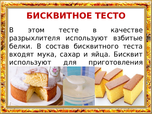 БИСКВИТНОЕ ТЕСТО В этом тесте в качестве разрыхлителя используют взбитые белки. В состав бисквитного теста входят мука, сахар и яйца. Бисквит используют для приготовления тортов, пирожных.  