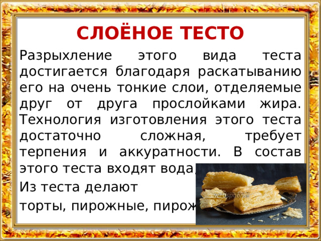 СЛОЁНОЕ ТЕСТО Разрыхление этого вида теста достигается благодаря раскатыванию его на очень тонкие слои, отделяемые друг от друга прослойками жира. Технология изготовления этого теста достаточно сложная, требует терпения и аккуратности. В состав этого теста входят вода, мука и масло. Из теста делают торты, пирожные, пирожки. 