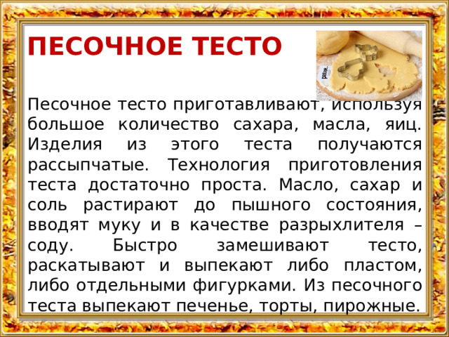 ПЕСОЧНОЕ ТЕСТО Песочное тесто приготавливают, используя большое количество сахара, масла, яиц. Изделия из этого теста получаются рассыпчатые. Технология приготовления теста достаточно проста. Масло, сахар и соль растирают до пышного состояния, вводят муку и в качестве разрыхлителя – соду. Быстро замешивают тесто, раскатывают и выпекают либо пластом, либо отдельными фигурками. Из песочного теста выпекают печенье, торты, пирожные. 