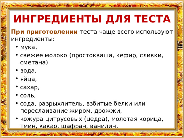 ИНГРЕДИЕНТЫ ДЛЯ ТЕСТА При приготовлении теста чаще всего используют ингредиенты: мука, свежее молоко (простокваша, кефир, сливки, сметана) вода, яйца, сахар, соль, сода, разрыхлитель, взбитые белки или переслаивание жиром, дрожжи, кожура цитрусовых (цедра), молотая корица, тмин, какао, шафран, ванилин. 