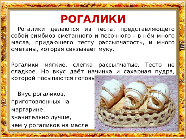 РОГАЛИКИ  Рогалики делаются из теста, представляющего собой симбиоз сметанного и песочного - в нём много масла, придающего тесту рассыпчатость, и много сметаны, которая связывает муку. Рогалики мягкие, слегка рассыпчатые. Тесто не сладкое. Но вкус даёт начинка и сахарная пудра, которой посыпаются готовые изделия.  Вкус рогаликов, приготовленных на маргарине, значительно лучше, чем у рогаликов на масле 