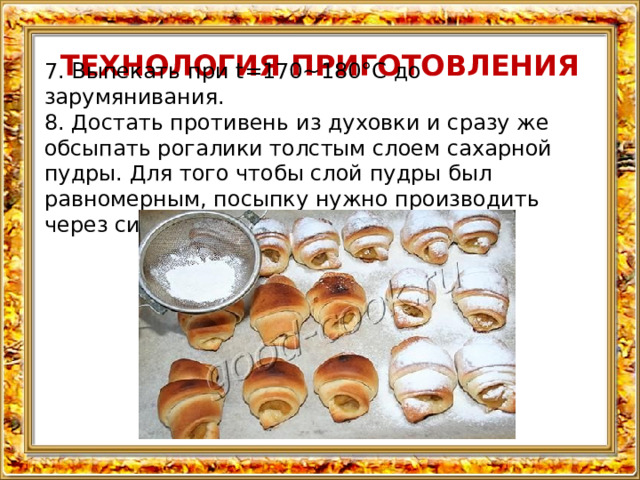 ТЕХНОЛОГИЯ ПРИГОТОВЛЕНИЯ 7. Выпекать при t=170~180°C до зарумянивания. 8. Достать противень из духовки и сразу же обсыпать рогалики толстым слоем сахарной пудры. Для того чтобы слой пудры был равномерным, посыпку нужно производить через ситечко. 