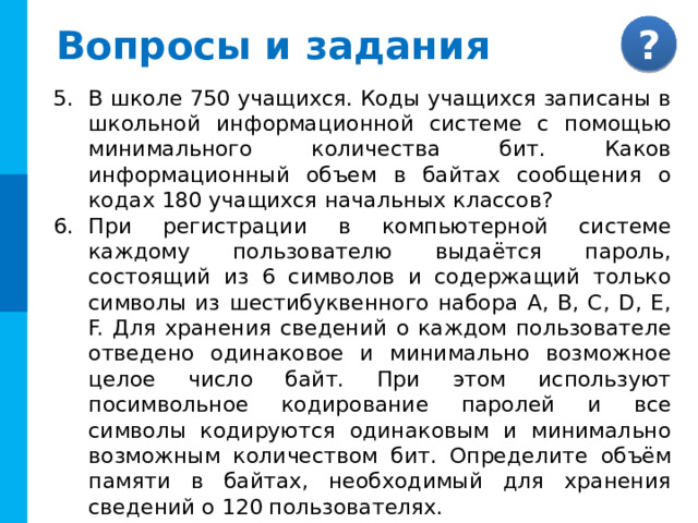 Вопросы и задания Что такое неопределённость знания о результате какого-либо события? Приведите пример. В чём состоит суть содержательного подхода к определению количества информации? Что такое бит с точки зрения содержательного подхода? Партию игры на шахматном поле записали в виде последовательности выполненных ходов. Сравнить два способа кодирования: a)  традиционное название клеток   (пример одного хода: a1-b2 ); b)  нетрадиционное именование клеток, при котором клетки имеют «сквозную» нумерацию каждой клетке соответствует одно число  (пример хода: 62-18).  Решите эту задачу для двух видов полей: 8х8 и 10х10 клеток 
