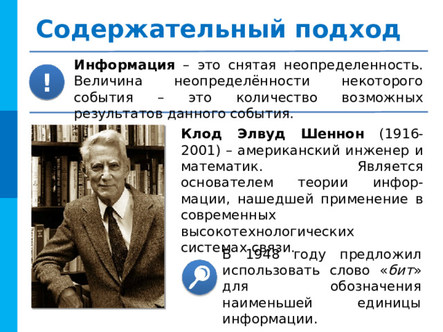 Содержательный подход Информация –  это снятая неопределенность. Величина неопределённости некоторого события – это количество возможных результатов данного события. ! Клод Элвуд Шеннон (1916-2001) – американский инженер и математик. Является основателем теории инфор-мации, нашедшей применение в современных высокотехнологических системах связи. В 1948 году предложил использовать слово « бит » для обозначения наименьшей единицы информации. 