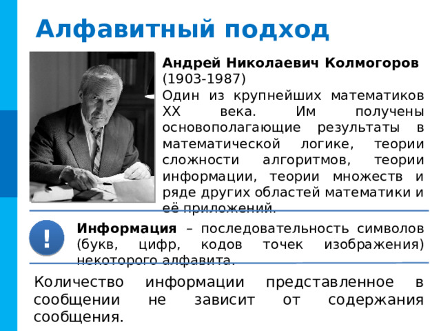 Алфавитный подход Андрей Николаевич Колмогоров  (1903-1987) Один из крупнейших математиков ХХ века. Им получены основополагающие результаты в математической логике, теории сложности алгоритмов, теории информации, теории множеств и ряде других областей математики и её приложений. Информация – последовательность символов (букв, цифр, кодов точек изображения) некоторого алфавита. ! Количество информации представленное в сообщении не зависит от содержания сообщения. 