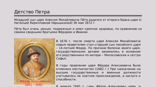 Детство Петра Младший сын царя Алексея Михайловича Пётр родился от второго брака царя (с Натальей Кирилловной Нарышкиной) 30 мая 1672 г. Пётр был очень умным, подвижным и имел крепкое здоровье, по сравнению со своими сводными братьями Фёдором и Иваном. В 1676 г. после смерти царя Алексея Михайловича новым правителем стал старший сын покойного царя – 14-летний Федор. По причине болезни юного царя, государственными делами занимались в основном его родственники по матери – Милославские и сестра Софья. В годы правления царя Фёдора Алексеевича было отменено местничество (1682 г.) При назначении на высшие государственные и военные должности учитывалось не знатное происхождение, а заслуги и способности. В апреле 1682 г. царь Фёдор Алексеевич умер, и встал вопрос о престолонаследии. Фёдор Алексеевич 1661 – 1682 