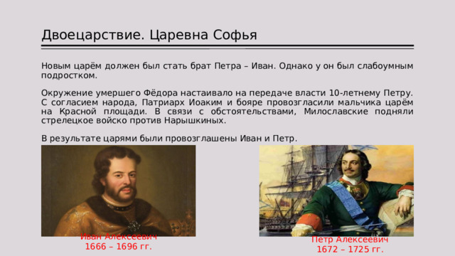 Двоецарствие. Царевна Софья Новым царём должен был стать брат Петра – Иван. Однако у он был слабоумным подростком. Окружение умершего Фёдора настаивало на передаче власти 10-летнему Петру. С согласием народа, Патриарх Иоаким и бояре провозгласили мальчика царём на Красной площади. В связи с обстоятельствами, Милославские подняли стрелецкое войско против Нарышкиных. В результате царями были провозглашены Иван и Петр. Иван Алексеевич 1666 – 1696 гг. Петр Алексеевич 1672 – 1725 гг. 