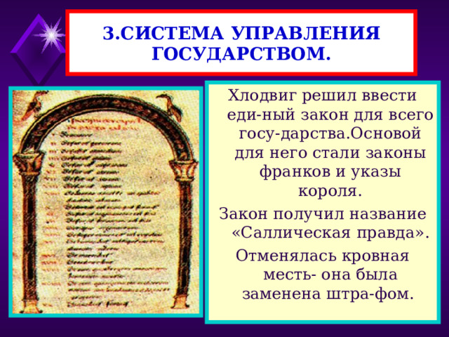 3.СИСТЕМА УПРАВЛЕНИЯ ГОСУДАРСТВОМ. Хлодвиг решил ввести еди-ный закон для всего госу-дарства.Основой для него стали законы франков и указы короля. Закон получил название «Саллическая правда». Отменялась кровная месть- она была заменена штра-фом. 