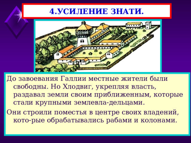 4.УСИЛЕНИЕ ЗНАТИ. До завоевания Галлии местные жители были свободны. Но Хлодвиг, укрепляя власть, раздавал земли своим приближенным, которые стали крупными землевла-дельцами. Они строили поместья в центре своих владений, кото-рые обрабатывались рабами и колонами. 