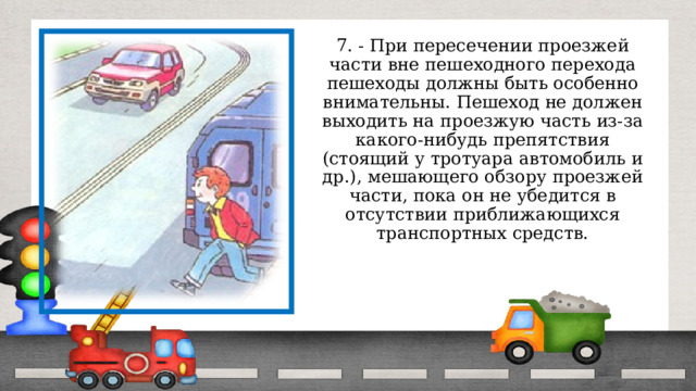 7. - При пересечении проезжей части вне пешеходного перехода пешеходы должны быть особенно внимательны. Пешеход не должен выходить на проезжую часть из-за какого-нибудь препятствия (стоящий у тротуара автомобиль и др.), мешающего обзору проезжей части, пока он не убедится в отсутствии приближающихся транспортных средств. 