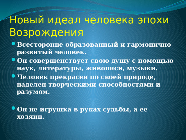 Новый идеал человека эпохи Возрождения Всесторонне образованный и гармонично развитый человек. Он совершенствует свою душу с помощью наук, литературы, живописи, музыки. Человек прекрасен по своей природе, наделен творческими способностями и разумом.  Он не игрушка в руках судьбы, а ее хозяин. 