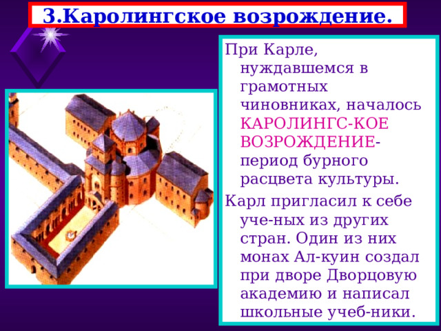 3.Каролингское возрождение. При Карле, нуждавшемся в грамотных чиновниках, началось КАРОЛИНГС-КОЕ ВОЗРОЖДЕНИЕ - период бурного расцвета культуры. Карл пригласил к себе уче-ных из других стран. Один из них монах Ал-куин создал при дворе Дворцовую академию и написал школьные учеб-ники. 