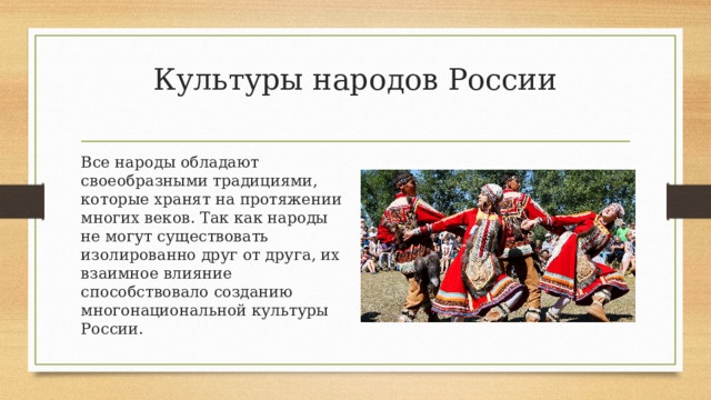 Культуры народов России   Все народы обладают своеобразными традициями, которые хранят на протяжении многих веков. Так как народы не могут существовать изолированно друг от друга, их взаимное влияние способствовало созданию многонациональной культуры России. 