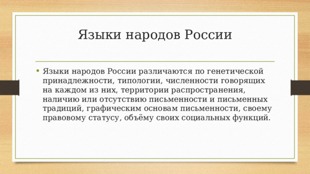 Языки народов России   Языки народов России различаются по генетической принадлежности, типологии, численности говорящих на каждом из них, территории распространения, наличию или отсутствию письменности и письменных традиций, графическим основам письменности, своему правовому статусу, объёму своих социальных функций. 